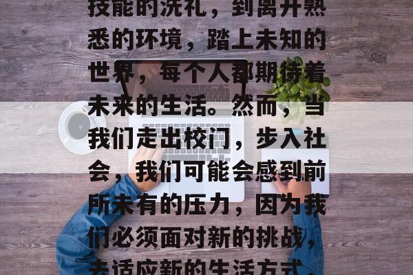 毕业,这是一个令人紧张而又期待的时刻。从走进校园,接受知识和技能的洗礼,到离开熟悉的环境,踏上未知的世界,每个人都期待着未来的生活。然而,当我们走出校门,步入社会,我们可能会感到前所未有的压力,因为我们必须面对新的挑战,去适应新的生活方式,去应对新的职业机会。,走出校门,迎接新生活的挑战与机遇 毕业,这是一个令人紧张而又期待的时刻。从走进校园,接受知识和技能的洗礼,到离开熟悉的环境,踏上未知的世界,每个人都期待着未来的生活。然而,当我们走出校门,步入社会,我们可能会感到前所未有的压力,因为我们必须面对新的挑战,去适应新的生活方式,去应对新的职业机会。,走出校门,迎接新生活的挑战与机遇