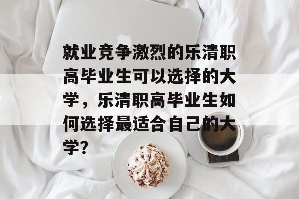 就业竞争激烈的乐清职高毕业生可以选择的大学，乐清职高毕业生如何选择最适合自己的大学？