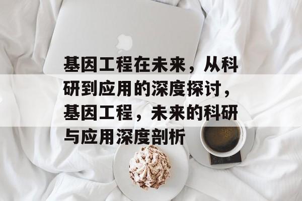 基因工程在未来,从科研到应用的深度探讨,基因工程,未来的科研与应用深度剖析 基因工程在未来,从科研到应用的深度探讨,基因工程,未来的科研与应用深度剖析