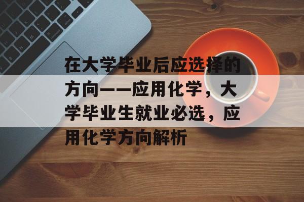 在大学毕业后应选择的方向——应用化学,大学毕业生就业必选,应用化学方向解析 在大学毕业后应选择的方向——应用化学,大学毕业生就业必选,应用化学方向解析