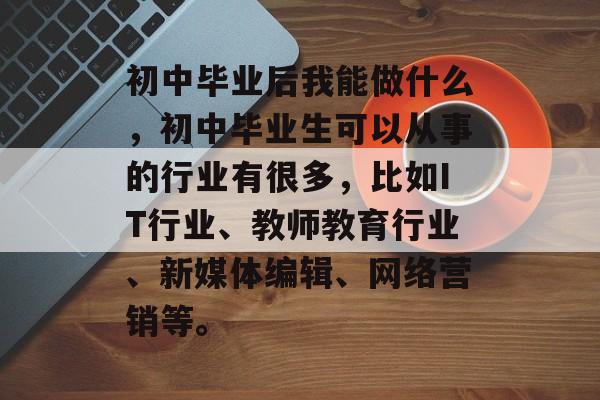 初中毕业后我能做什么，初中毕业生可以从事的行业有很多，比如IT行业、教师教育行业、新媒体编辑、网络营销等。