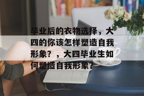 毕业后的衣物选择，大四的你该怎样塑造自我形象？，大四毕业生如何塑造自我形象？