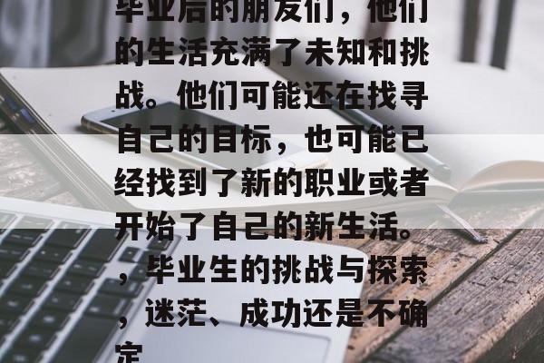 毕业后的朋友们，他们的生活充满了未知和挑战。他们可能还在找寻自己的目标，也可能已经找到了新的职业或者开始了自己的新生活。，毕业生的挑战与探索，迷茫、成功还是不确定
