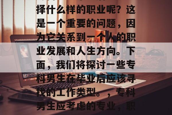 专科男生毕业后应该选择什么样的职业呢?这是一个重要的问题,因为它关系到一个人的职业发展和人生方向。下面,我们将探讨一些专科男生在毕业后应该寻找的工作类型。,专科男生应考虑的专业,职场出路与发展方向分析 专科男生毕业后应该选择什么样的职业呢?这是一个重要的问题,因为它关系到一个人的职业发展和人生方向。下面,我们将探讨一些专科男生在毕业后应该寻找的工作类型。,专科男生应考虑的专业,职场出路与发展方向分析