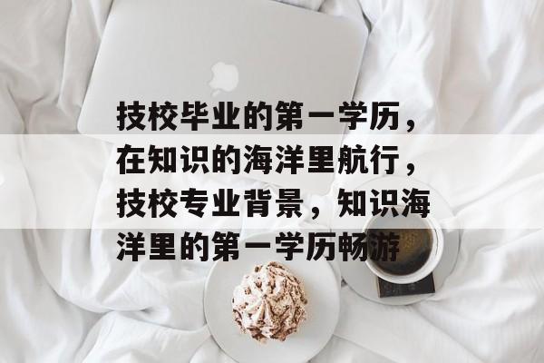 技校毕业的第一学历,在知识的海洋里航行,技校专业背景,知识海洋里的第一学历畅游 技校毕业的第一学历,在知识的海洋里航行,技校专业背景,知识海洋里的第一学历畅游