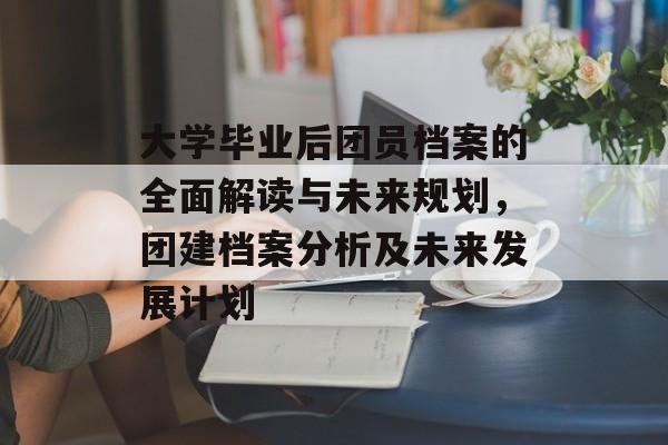 大学毕业后团员档案的全面解读与未来规划,团建档案分析及未来发展计划 大学毕业后团员档案的全面解读与未来规划,团建档案分析及未来发展计划
