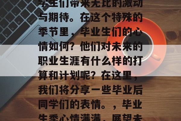 毕业季的到来总是给大学生们带来无比的激动与期待。在这个特殊的季节里,毕业生们的心情如何?他们对未来的职业生涯有什么样的打算和计划呢?在这里,我们将分享一些毕业后同学们的表情。,毕业生季心情满满,展望未来职业规划 毕业季的到来总是给大学生们带来无比的激动与期待。在这个特殊的季节里,毕业生们的心情如何?他们对未来的职业生涯有什么样的打算和计划呢?在这里,我们将分享一些毕业后同学们的表情。,毕业生季心情满满,展望未来职业规划