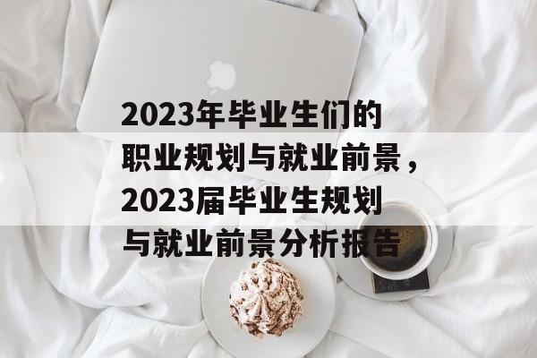 2023年毕业生们的职业规划与就业前景,2023届毕业生规划与就业前景分析报告 2023年毕业生们的职业规划与就业前景,2023届毕业生规划与就业前景分析报告