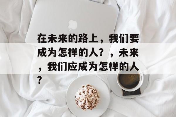 在未来的路上,我们要成为怎样的人?,未来,我们应成为怎样的人? 在未来的路上,我们要成为怎样的人?,未来,我们应成为怎样的人?