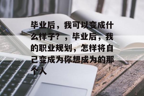 毕业后,我可以变成什么样子?,毕业后,我的职业规划,怎样将自己变成为你想成为的那个人 毕业后,我可以变成什么样子?,毕业后,我的职业规划,怎样将自己变成为你想成为的那个人