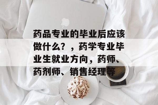 药品专业的毕业后应该做什么?,药学专业毕业生就业方向,药师、药剂师、销售经理等 药品专业的毕业后应该做什么?,药学专业毕业生就业方向,药师、药剂师、销售经理等