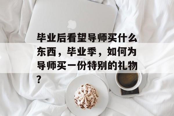 毕业后看望导师买什么东西,毕业季,如何为导师买一份特别的礼物? 毕业后看望导师买什么东西,毕业季,如何为导师买一份特别的礼物?