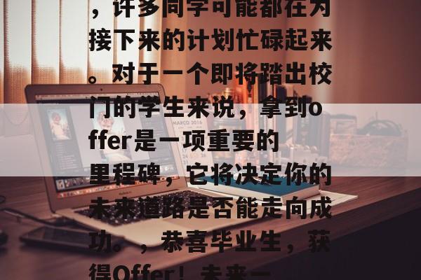 毕业拿到offer后，许多同学可能都在为接下来的计划忙碌起来。对于一个即将踏出校门的学生来说，拿到offer是一项重要的里程碑，它将决定你的未来道路是否能走向成功。，恭喜毕业生，获得Offer！未来一片光明！