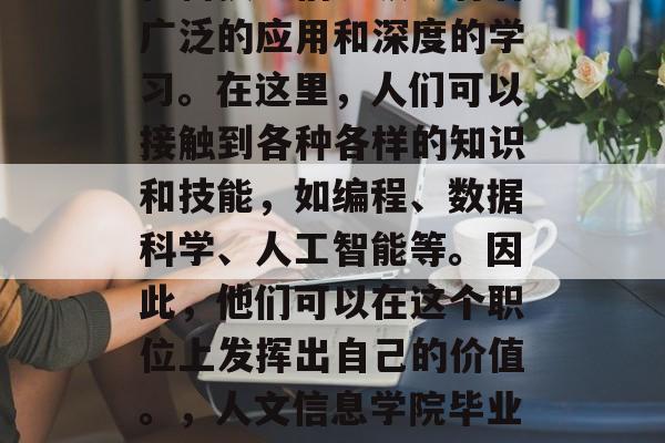人文信息学院毕业后，在科技与信息领域有着广泛的应用和深度的学习。在这里，人们可以接触到各种各样的知识和技能，如编程、数据科学、人工智能等。因此，他们可以在这个职位上发挥出自己的价值。，人文信息学院毕业生，科技与信息领域的宝藏者