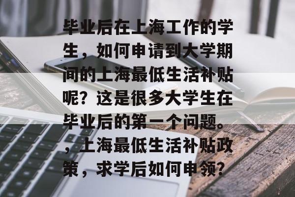 毕业后在上海工作的学生,如何申请到大学期间的上海最低生活补贴呢?这是很多大学生在毕业后的第一个问题。,上海最低生活补贴政策,求学后如何申领? 毕业后在上海工作的学生,如何申请到大学期间的上海最低生活补贴呢?这是很多大学生在毕业后的第一个问题。,上海最低生活补贴政策,求学后如何申领?