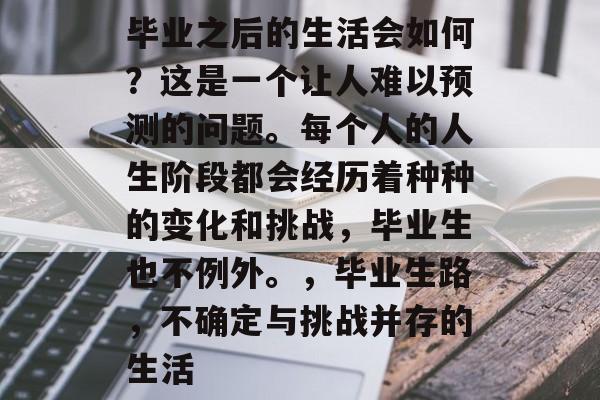 毕业之后的生活会如何?这是一个让人难以预测的问题。每个人的人生阶段都会经历着种种的变化和挑战,毕业生也不例外。,毕业生路,不确定与挑战并存的生活 毕业之后的生活会如何?这是一个让人难以预测的问题。每个人的人生阶段都会经历着种种的变化和挑战,毕业生也不例外。,毕业生路,不确定与挑战并存的生活