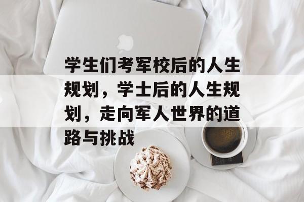 学生们考军校后的人生规划,学士后的人生规划,走向军人世界的道路与挑战 学生们考军校后的人生规划,学士后的人生规划,走向军人世界的道路与挑战