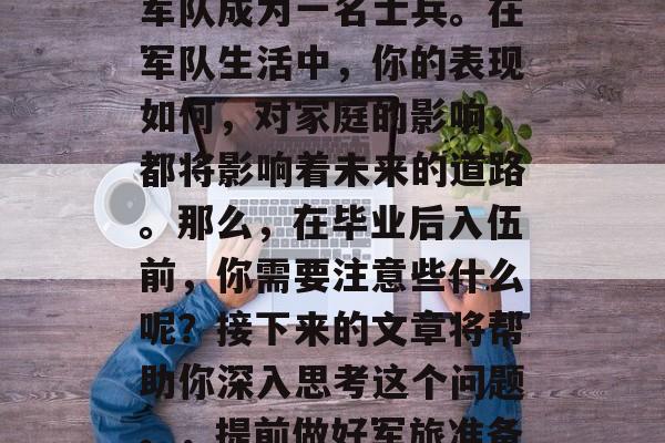 毕业了!人生中一段重要的决定,那就是进入军队成为一名士兵。在军队生活中,你的表现如何,对家庭的影响,都将影响着未来的道路。那么,在毕业后入伍前,你需要注意些什么呢?接下来的文章将帮助你深入思考这个问题。,提前做好军旅准备,在毕业后入伍前应考虑的事项和注意事项 毕业了!人生中一段重要的决定,那就是进入军队成为一名士兵。在军队生活中,你的表现如何,对家庭的影响,都将影响着未来的道路。那么,在毕业后入伍前,你需要注意些什么呢?接下来的文章将帮助你深入思考这个问题。,提前做好军旅准备,在毕业后入伍前应考虑的事项和注意事项