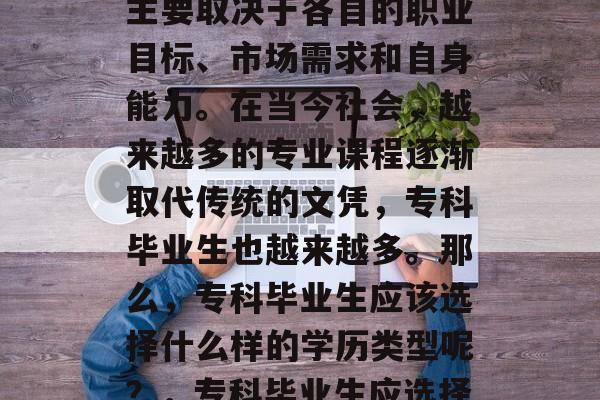专科毕业生的学历选择主要取决于各自的职业目标、市场需求和自身能力。在当今社会，越来越多的专业课程逐渐取代传统的文凭，专科毕业生也越来越多。那么，专科毕业生应该选择什么样的学历类型呢？，专科毕业生应选择哪些学历类型？