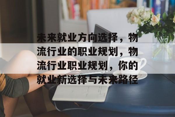 未来就业方向选择,物流行业的职业规划,物流行业职业规划,你的就业新选择与未来路径 未来就业方向选择,物流行业的职业规划,物流行业职业规划,你的就业新选择与未来路径