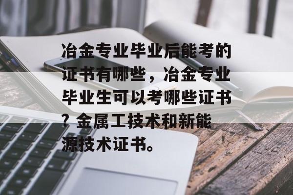 冶金专业毕业后能考的证书有哪些,冶金专业毕业生可以考哪些证书? 金属工技术和新能源技术证书。 冶金专业毕业后能考的证书有哪些,冶金专业毕业生可以考哪些证书? 金属工技术和新能源技术证书。