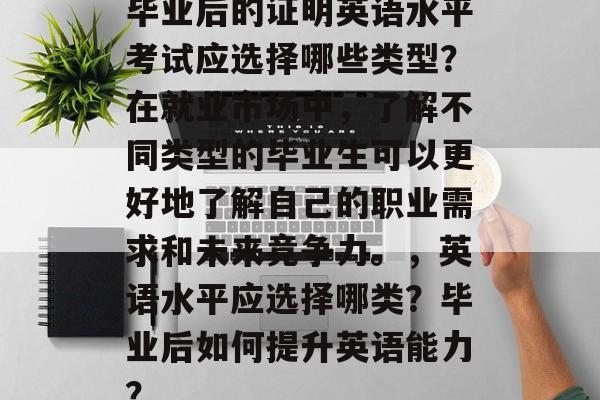 毕业后的证明英语水平考试应选择哪些类型?在就业市场中,了解不同类型的毕业生可以更好地了解自己的职业需求和未来竞争力。,英语水平应选择哪类?毕业后如何提升英语能力? 毕业后的证明英语水平考试应选择哪些类型?在就业市场中,了解不同类型的毕业生可以更好地了解自己的职业需求和未来竞争力。,英语水平应选择哪类?毕业后如何提升英语能力?