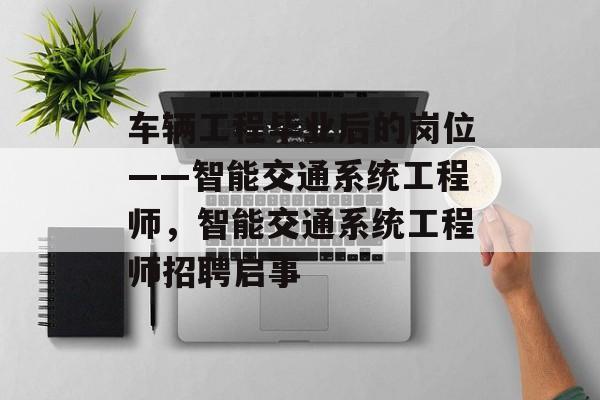 车辆工程毕业后的岗位——智能交通系统工程师，智能交通系统工程师招聘启事