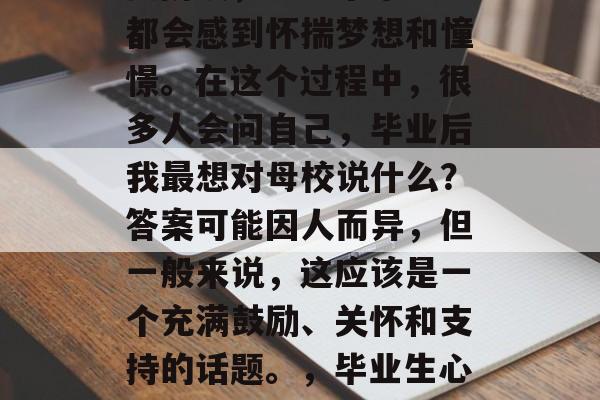 毕业是一个人生中的重要阶段，每一个毕业生都会感到怀揣梦想和憧憬。在这个过程中，很多人会问自己，毕业后我最想对母校说什么？答案可能因人而异，但一般来说，这应该是一个充满鼓励、关怀和支持的话题。，毕业生心声，我对母校的感谢与祝福