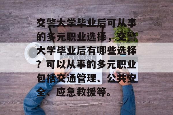 交警大学毕业后可从事的多元职业选择,交警大学毕业后有哪些选择?可以从事的多元职业包括交通管理、公共安全、应急救援等。 交警大学毕业后可从事的多元职业选择,交警大学毕业后有哪些选择?可以从事的多元职业包括交通管理、公共安全、应急救援等。