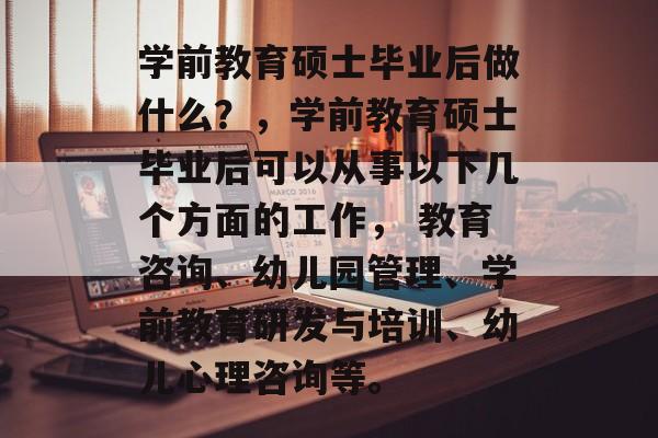 学前教育硕士毕业后做什么?,学前教育硕士毕业后可以从事以下几个方面的工作, 教育咨询、幼儿园管理、学前教育研发与培训、幼儿心理咨询等。 学前教育硕士毕业后做什么?,学前教育硕士毕业后可以从事以下几个方面的工作, 教育咨询、幼儿园管理、学前教育研发与培训、幼儿心理咨询等。