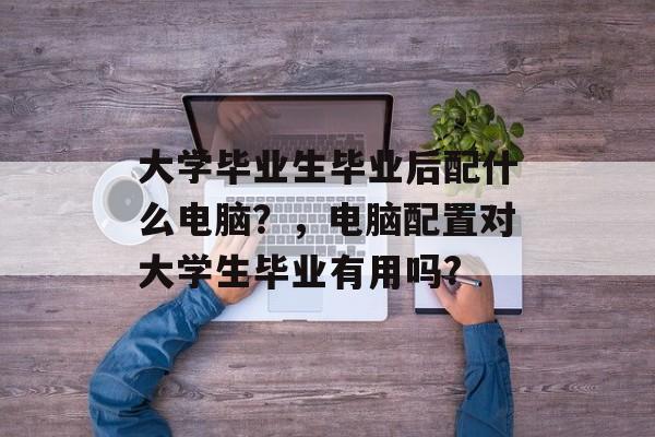 大学毕业生毕业后配什么电脑?,电脑配置对大学生毕业有用吗? 大学毕业生毕业后配什么电脑?,电脑配置对大学生毕业有用吗?