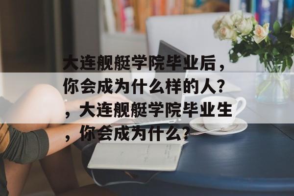 大连舰艇学院毕业后，你会成为什么样的人？，大连舰艇学院毕业生，你会成为什么？
