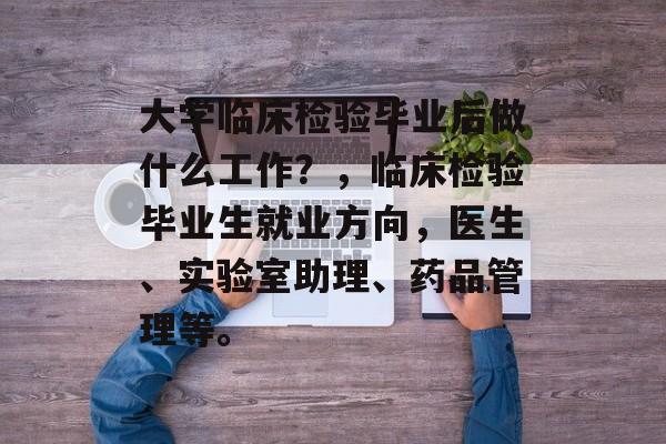 大学临床检验毕业后做什么工作?,临床检验毕业生就业方向,医生、实验室助理、药品管理等。 大学临床检验毕业后做什么工作?,临床检验毕业生就业方向,医生、实验室助理、药品管理等。