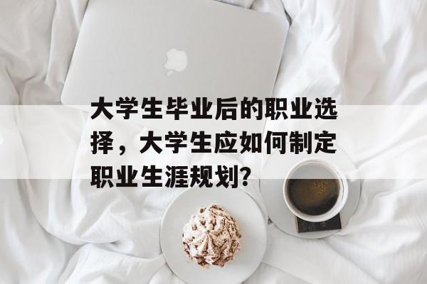 大学生毕业后的职业选择,大学生应如何制定职业生涯规划? 大学生毕业后的职业选择,大学生应如何制定职业生涯规划?