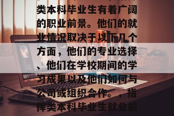 在当今的社会中,指挥类本科毕业生有着广阔的职业前景。他们的就业情况取决于以下几个方面,他们的专业选择、他们在学校期间的学习成果以及他们如何与公司或组织合作。,指挥类本科毕业生就业前景分析 在当今的社会中,指挥类本科毕业生有着广阔的职业前景。他们的就业情况取决于以下几个方面,他们的专业选择、他们在学校期间的学习成果以及他们如何与公司或组织合作。,指挥类本科毕业生就业前景分析