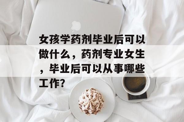 女孩学药剂毕业后可以做什么，药剂专业女生，毕业后可以从事哪些工作？
