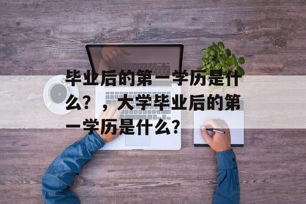 毕业后的第一学历是什么？，大学毕业后的第一学历是什么？
