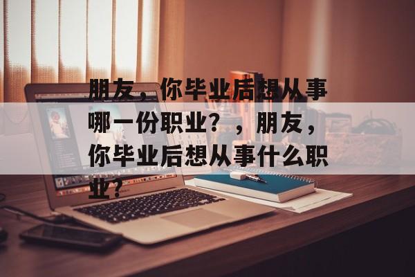 朋友,你毕业后想从事哪一份职业?,朋友,你毕业后想从事什么职业? 朋友,你毕业后想从事哪一份职业?,朋友,你毕业后想从事什么职业?
