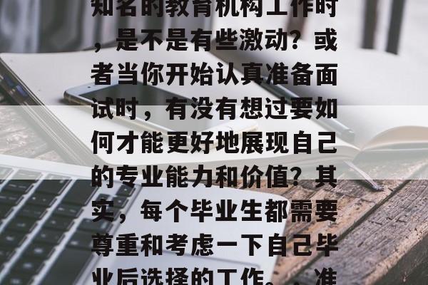 毕业找工作的时候,当听到自己有机会在一家知名的教育机构工作时,是不是有些激动?或者当你开始认真准备面试时,有没有想过要如何才能更好地展现自己的专业能力和价值?其实,每个毕业生都需要尊重和考虑一下自己毕业后选择的工作。,准备面试,展现专业能力,何处是你的舞台? 毕业找工作的时候,当听到自己有机会在一家知名的教育机构工作时,是不是有些激动?或者当你开始认真准备面试时,有没有想过要如何才能更好地展现自己的专业能力和价值?其实,每个毕业生都需要尊重和考虑一下自己毕业后选择的工作。,准备面试,展现专业能力,何处是你的舞台?