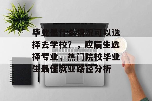 毕业是什么情况可以选择去学校?,应届生选择专业,热门院校毕业生最佳就业路径分析 毕业是什么情况可以选择去学校?,应届生选择专业,热门院校毕业生最佳就业路径分析