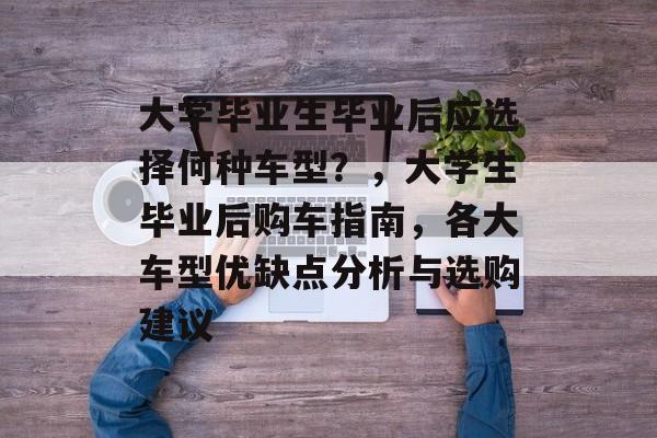 大学毕业生毕业后应选择何种车型？，大学生毕业后购车指南，各大车型优缺点分析与选购建议