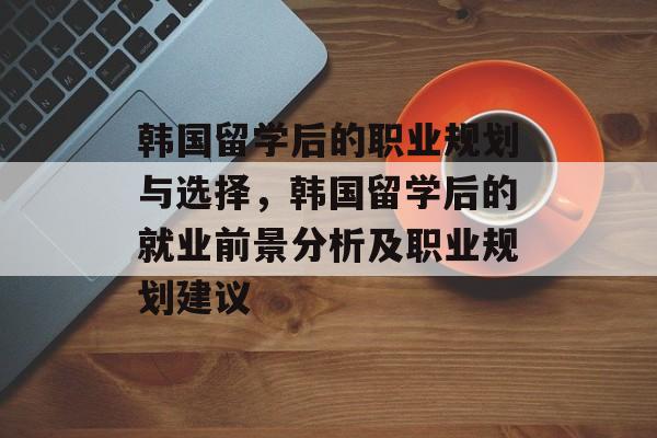 韩国留学后的职业规划与选择,韩国留学后的就业前景分析及职业规划建议 韩国留学后的职业规划与选择,韩国留学后的就业前景分析及职业规划建议
