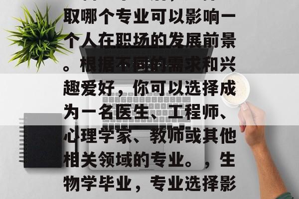 生物学毕业后,选择考取哪个专业可以影响一个人在职场的发展前景。根据不同的需求和兴趣爱好,你可以选择成为一名医生、工程师、心理学家、教师或其他相关领域的专业。,生物学毕业,专业选择影响职场发展? 生物学毕业后,选择考取哪个专业可以影响一个人在职场的发展前景。根据不同的需求和兴趣爱好,你可以选择成为一名医生、工程师、心理学家、教师或其他相关领域的专业。,生物学毕业,专业选择影响职场发展?