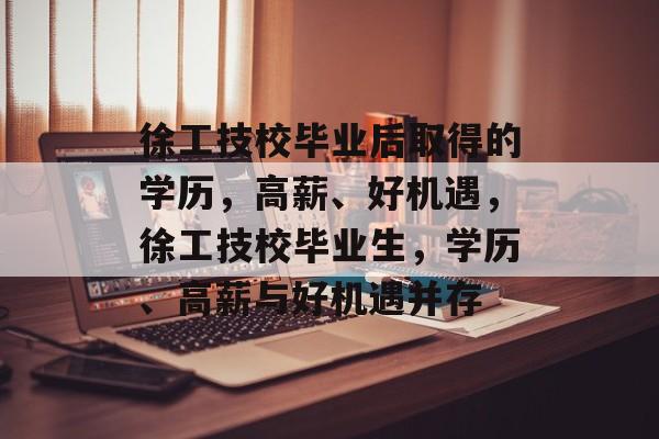徐工技校毕业后取得的学历，高薪、好机遇，徐工技校毕业生，学历、高薪与好机遇并存