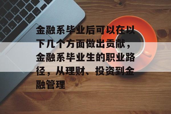 金融系毕业后可以在以下几个方面做出贡献,金融系毕业生的职业路径,从理财、投资到金融管理 金融系毕业后可以在以下几个方面做出贡献,金融系毕业生的职业路径,从理财、投资到金融管理