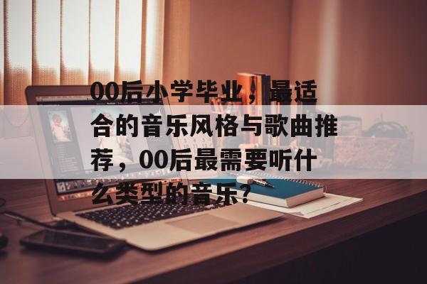 00后小学毕业,最适合的音乐风格与歌曲推荐,00后最需要听什么类型的音乐? 00后小学毕业,最适合的音乐风格与歌曲推荐,00后最需要听什么类型的音乐?