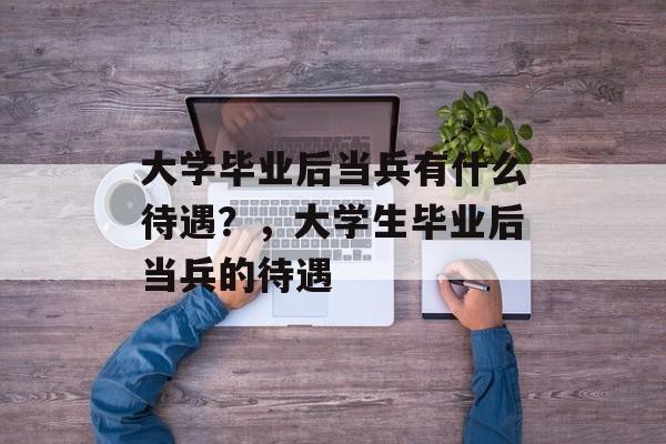 大学毕业后当兵有什么待遇?,大学生毕业后当兵的待遇 大学毕业后当兵有什么待遇?,大学生毕业后当兵的待遇