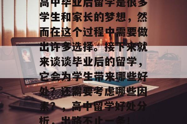 高中毕业后留学是很多学生和家长的梦想,然而在这个过程中需要做出许多选择。接下来就来谈谈毕业后的留学,它会为学生带来哪些好处?还需要考虑哪些因素?,高中留学好处分析,出路不止一条! 高中毕业后留学是很多学生和家长的梦想,然而在这个过程中需要做出许多选择。接下来就来谈谈毕业后的留学,它会为学生带来哪些好处?还需要考虑哪些因素?,高中留学好处分析,出路不止一条!