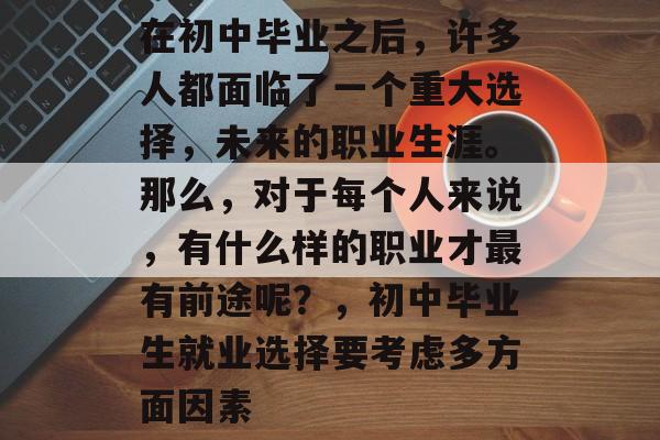 在初中毕业之后,许多人都面临了一个重大选择,未来的职业生涯。那么,对于每个人来说,有什么样的职业才最有前途呢?,初中毕业生就业选择要考虑多方面因素 在初中毕业之后,许多人都面临了一个重大选择,未来的职业生涯。那么,对于每个人来说,有什么样的职业才最有前途呢?,初中毕业生就业选择要考虑多方面因素