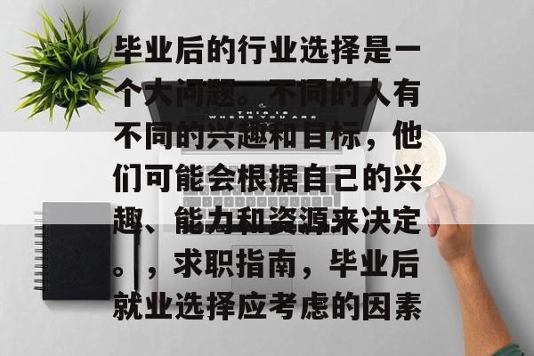 毕业后的行业选择是一个大问题。不同的人有不同的兴趣和目标，他们可能会根据自己的兴趣、能力和资源来决定。，求职指南，毕业后就业选择应考虑的因素